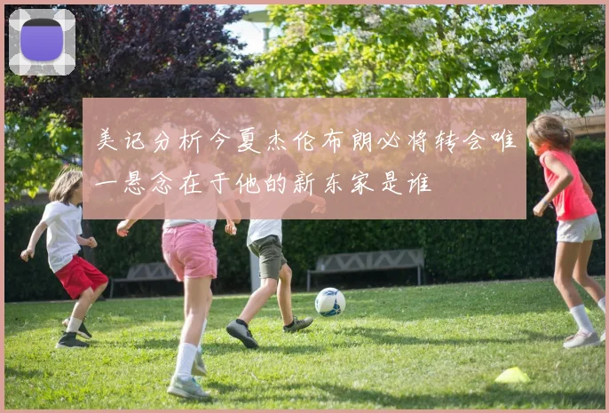 美记分析今夏杰伦布朗必将转会唯一悬念在于他的新东家是谁