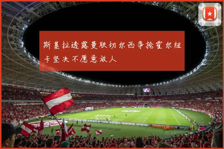 斯基拉透露曼联切尔西争抢霍尔纽卡坚决不愿意放人