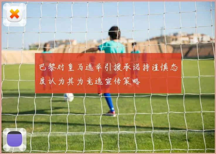 巴黎对皇马选举引援承诺持谨慎态度认为其为竞选宣传策略