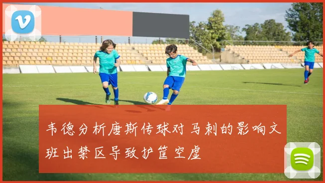 韦德分析唐斯传球对马刺的影响文班出禁区导致护筐空虚