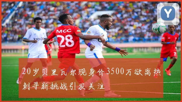 20岁贝里瓦尔现身价3500万欲离热刺寻新挑战引发关注