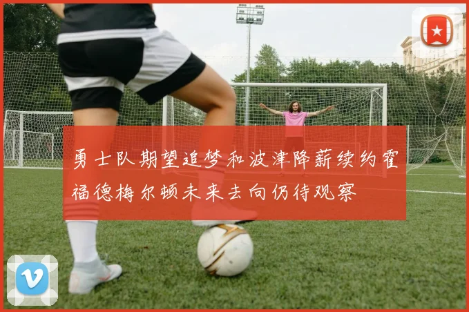 勇士队期望追梦和波津降薪续约霍福德梅尔顿未来去向仍待观察