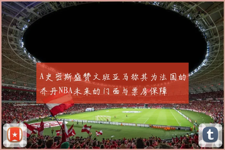 A史密斯盛赞文班亚马称其为法国的乔丹NBA未来的门面与票房保障